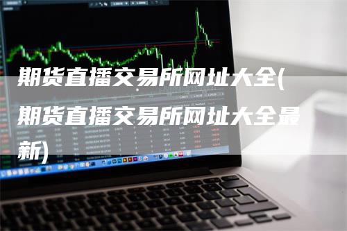期货直播交易所网址大全(期货直播交易所网址大全最新)