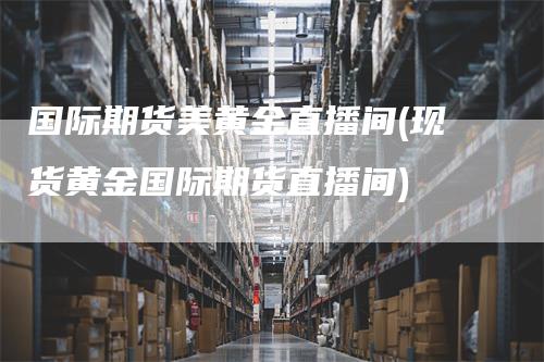 国际期货美黄金直播间(现货黄金国际期货直播间)