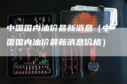 中国国内油价最新消息（中国国内油价最新消息价格）