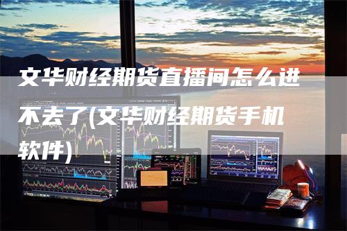 文华财经期货直播间怎么进不去了(文华财经期货手机软件)