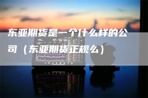 东亚期货是一个什么样的公司（东亚期货正规么）