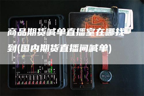 商品期货喊单直播室在哪找到(国内期货直播间喊单)-新惠期货