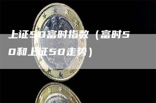 上证50富时指数（富时50和上证50走势）