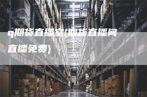 q期货直播室(期货直播间直播免费)