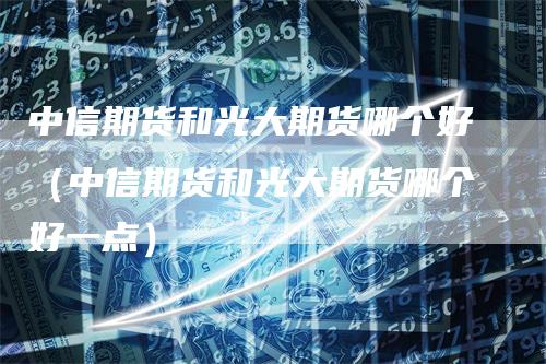 中信期货和光大期货哪个好（中信期货和光大期货哪个好一点）