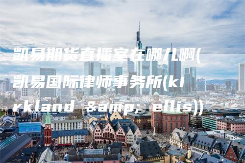 凯易期货直播室在哪儿啊(凯易国际律师事务所(kirkland & ellis))