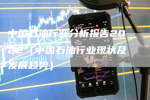 中国石油行业分析报告2022（中国石油行业现状及发展趋势）