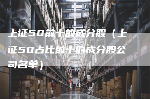 上证50前十的成分股（上证50占比前十的成分股公司名单）