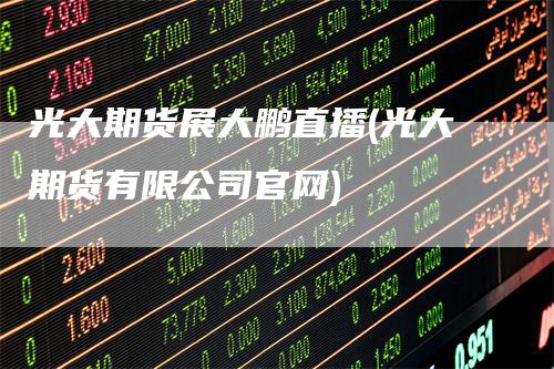 光大期货展大鹏直播(光大期货有限公司官网)