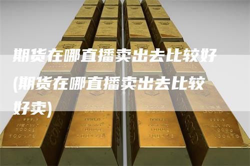 期货在哪直播卖出去比较好(期货在哪直播卖出去比较好卖)