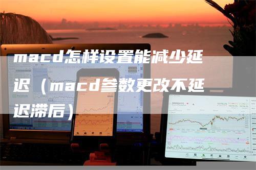 macd怎样设置能减少延迟（macd参数更改不延迟滞后）
