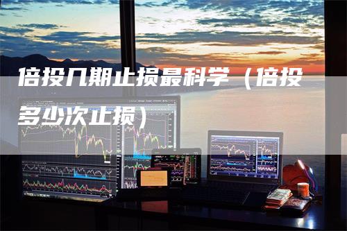 倍投几期止损最科学（倍投多少次止损）