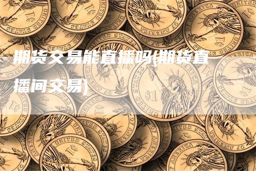 期货交易能直播吗(期货直播间交易)