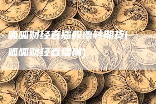 呱呱财经直播股票转期货(呱呱财经直播间)