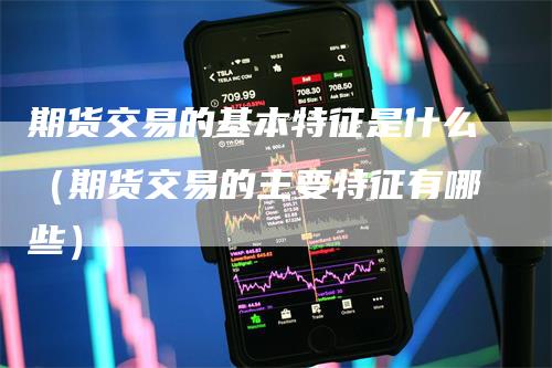期货交易的基本特征是什么（期货交易的主要特征有哪些）