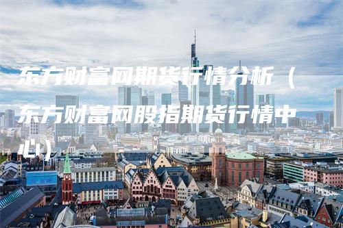 东方财富网期货行情分析（东方财富网股指期货行情中心）