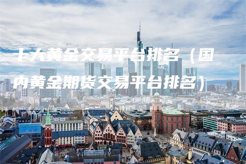 十大黄金交易平台排名（国内黄金期货交易平台排名）