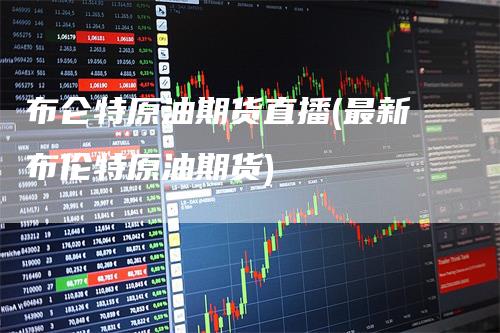 布仑特原油期货直播(最新布伦特原油期货)