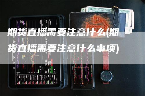 期货直播需要注意什么(期货直播需要注意什么事项)