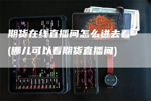 期货在线直播间怎么进去看(哪儿可以看期货直播间)