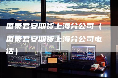 国泰君安期货上海分公司（国泰君安期货上海分公司电话）
