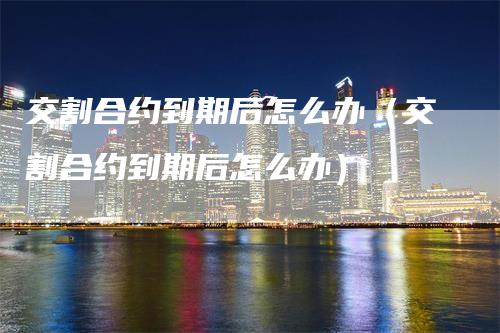 交割合约到期后怎么办（交割合约到期后怎么办）