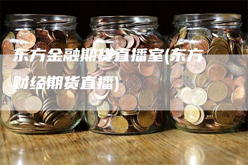 东方金融期货直播室(东方财经期货直播)