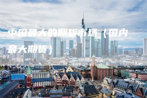 中国最大的期货市场（国内最大期货）