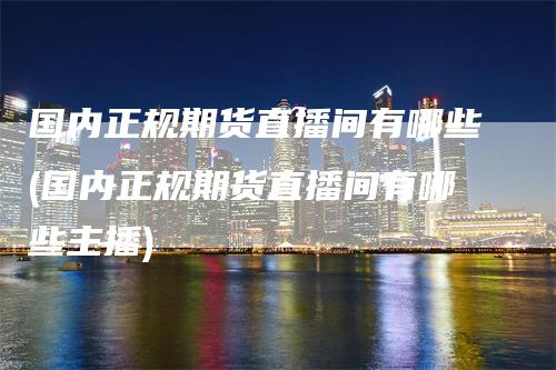 国内正规期货直播间有哪些(国内正规期货直播间有哪些主播)
