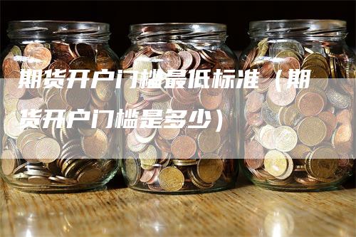 期货开户门槛最低标准（期货开户门槛是多少）
