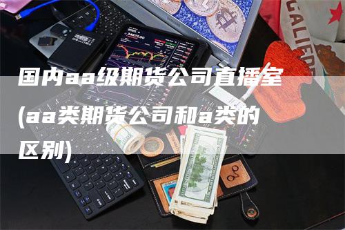 国内aa级期货公司直播室(aa类期货公司和a类的区别)