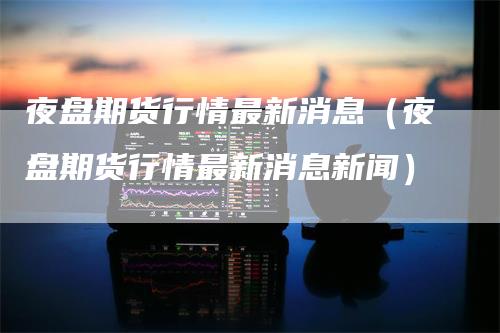 夜盘期货行情最新消息（夜盘期货行情最新消息新闻）