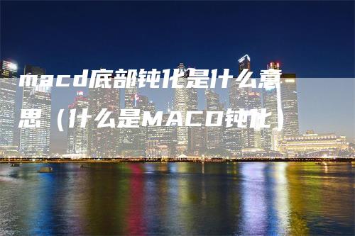 macd底部钝化是什么意思（什么是MACD钝化）