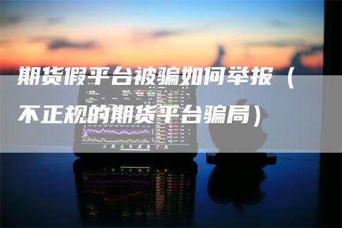 期货假平台被骗如何举报（不正规的期货平台骗局）