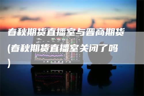 春秋期货直播室与晋商期货(春秋期货直播室关闭了吗)