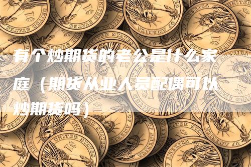 有个炒期货的老公是什么家庭（期货从业人员配偶可以炒期货吗）
