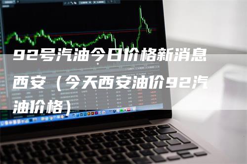 92号汽油今日价格新消息西安（今天西安油价92汽油价格）