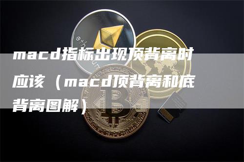 macd指标出现顶背离时应该（macd顶背离和底背离图解）