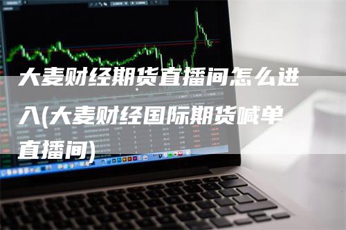 大麦财经期货直播间怎么进入(大麦财经国际期货喊单直播间)