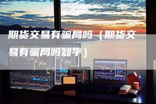 期货交易有骗局吗（期货交易有骗局吗知乎）