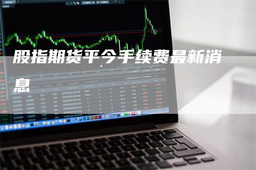 股指期货平今手续费最新消息