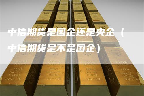 中信期货是国企还是央企（中信期货是不是国企）