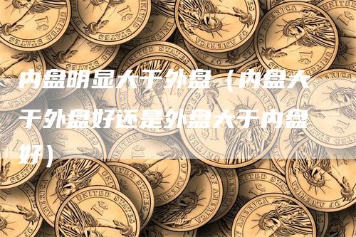 内盘明显大于外盘（内盘大于外盘好还是外盘大于内盘好）