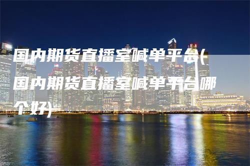 国内期货直播室喊单平台(国内期货直播室喊单平台哪个好)