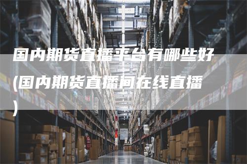 国内期货直播平台有哪些好(国内期货直播间在线直播)
