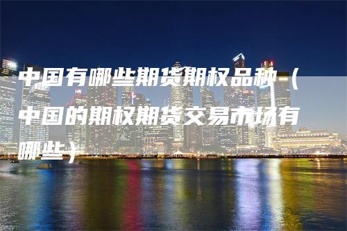 中国有哪些期货期权品种（中国的期权期货交易市场有哪些）