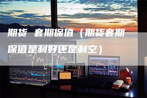 期货 套期保值（期货套期保值是利好还是利空）