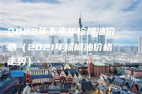 2022年下半年棕榈油价格（2021年棕榈油价格走势）