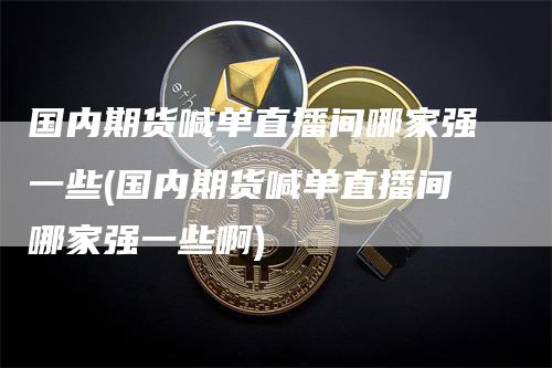 国内期货喊单直播间哪家强一些(国内期货喊单直播间哪家强一些啊)