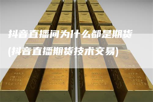 抖音直播间为什么都是期货(抖音直播期货技术交易)